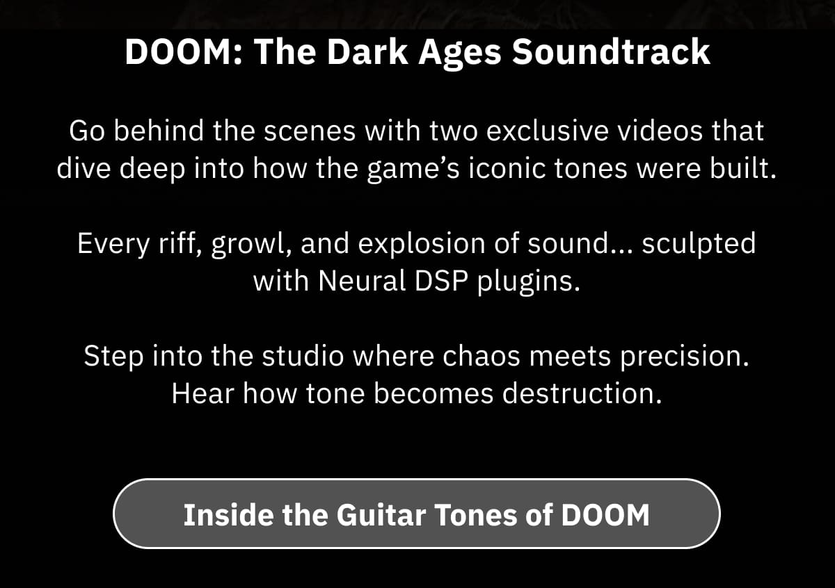 DOOM: The Dark Ages Soundtrack   Go behind the scenes with two exclusive videos that dive deep into how the game’s iconic tones were built. Every riff, growl, and explosion of sound... sculpted with Neural DSP plugins. Step into the studio where chaos meets precision. Hear how tone becomes destruction.