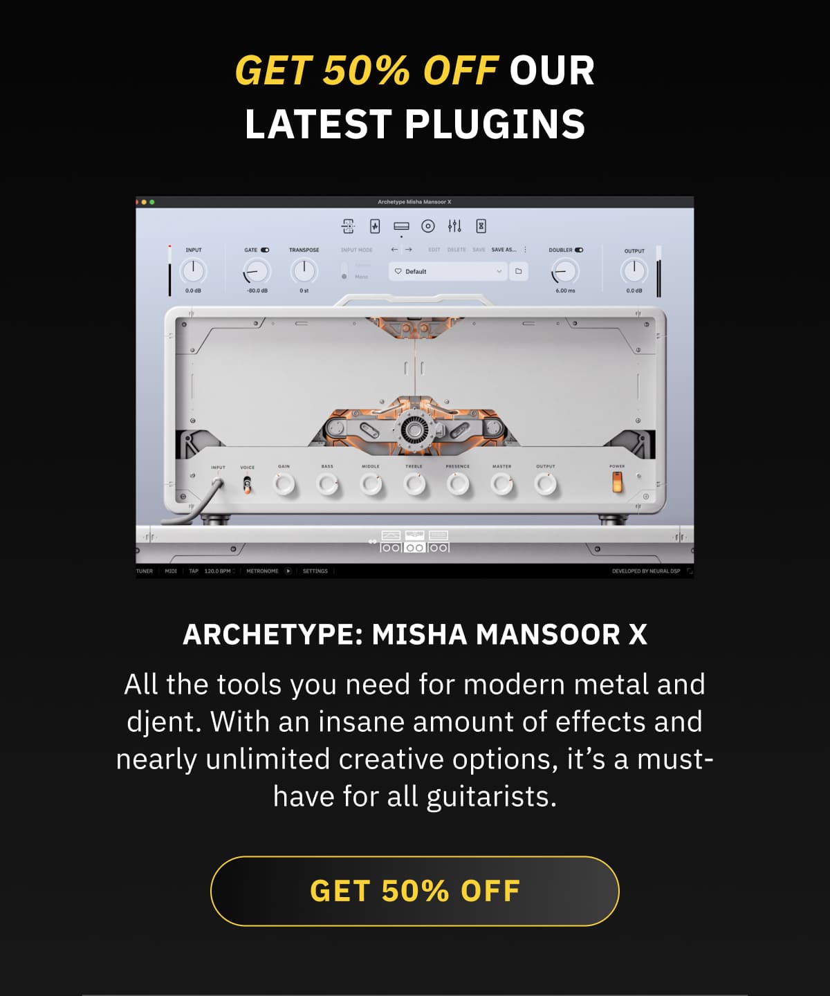 Archetype: Misha Mansoor X All the tools you need for modern metal and djent. With an insane amount of effects and nearly unlimited creative options, it’s a must-have for all guitarists. GET 50% OFF