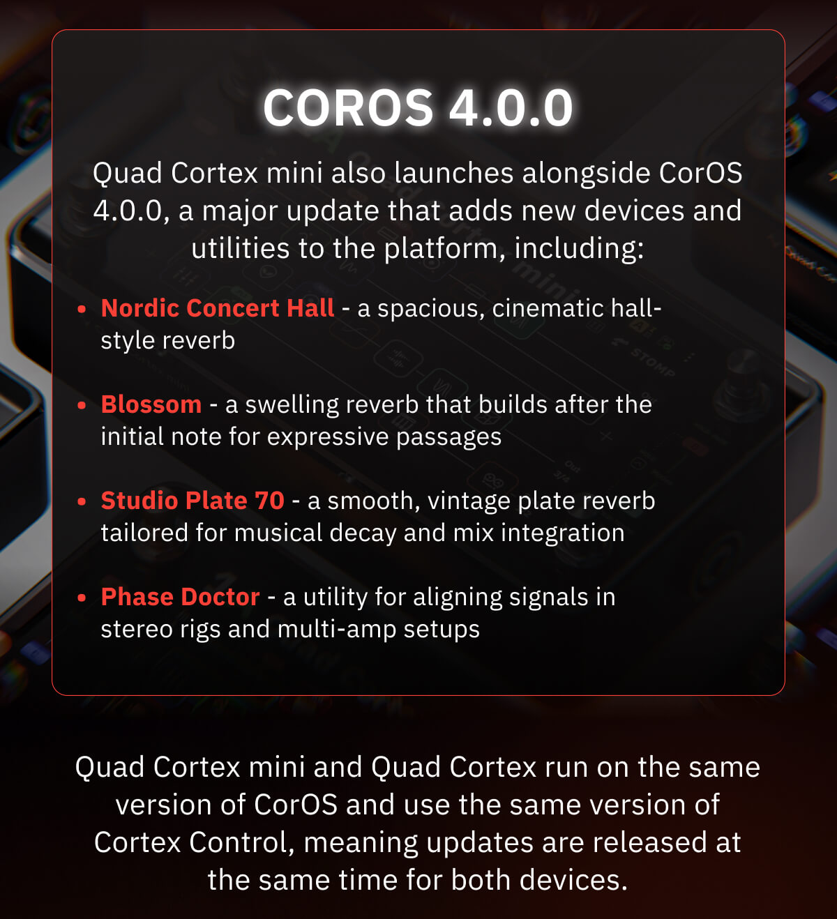 CorOS 4.0.0 Quad Cortex mini also launches alongside CorOS 4.0.0, a major update that adds new devices and utilities to the platform, including: Nordic Concert Hall - a spacious, cinematic hall-style reverb Blossom - a swelling reverb that builds after the initial note for expressive passages Studio Plate 70 - a smooth, vintage plate reverb tailored for musical decay and mix integration Phase Doctor - a utility for aligning signals in stereo rigs and multi-amp setups Quad Cortex mini and Quad Cortex run on the same version of CorOS and use the same version of Cortex Control, meaning updates are released at the same time for both devices.