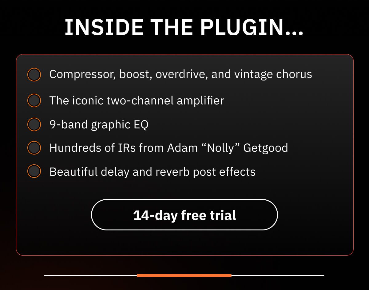 Inside the plugin… Compressor, boost, overdrive, and vintage chorus The iconic two-channel amplifier 9-band graphic EQ Hundreds of IRs from Adam “Nolly” Getgood Beautiful delay and reverb post effects
