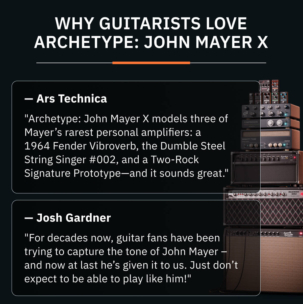Why guitarists love Archetype: John Mayer X "Archetype: John Mayer X models three of Mayer’s rarest personal amplifiers: a 1964 Fender Vibroverb, the Dumble Steel String Singer #002, and a Two-Rock Signature Prototype—and it sounds great." — Ars Technica  "For decades now, guitar fans have been trying to capture the tone of John Mayer – and now at last he’s given it to us. Just don’t expect to be able to play like him!"  — Josh Gardner