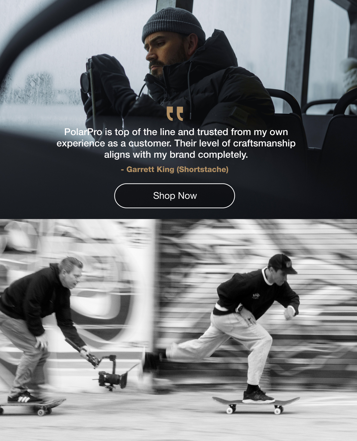 "PolarPro is top of the line and trusted from my own experience as a customer. Their level of craftsmanship aligns with my brand completely." -Garrett King (Shortstache) | Shop Now