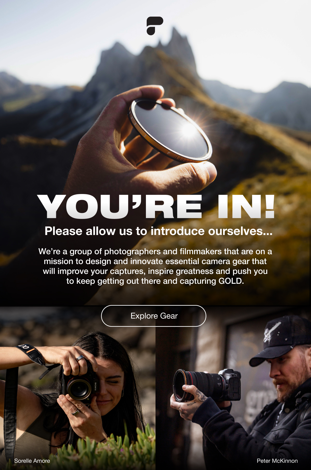 You're In! Please allow us to introduce ourselves...| We're a group of photographers and filmmakers that are on a mission to design and innovate essential camera gear that will improve your captures, inspire greatness, and push you to keep getting out there and capturing GOLD. | Explore Gear