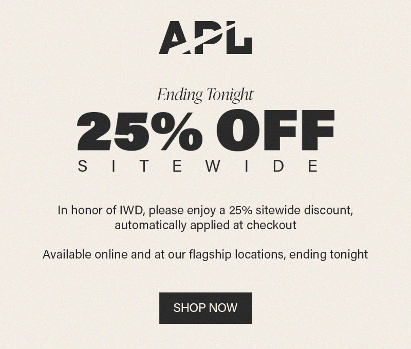 In honor of IWD, please enjoy our exclusive gift of 25% off sitewide with your discount automatically applied at checkout. Available online and at APL flagship locations