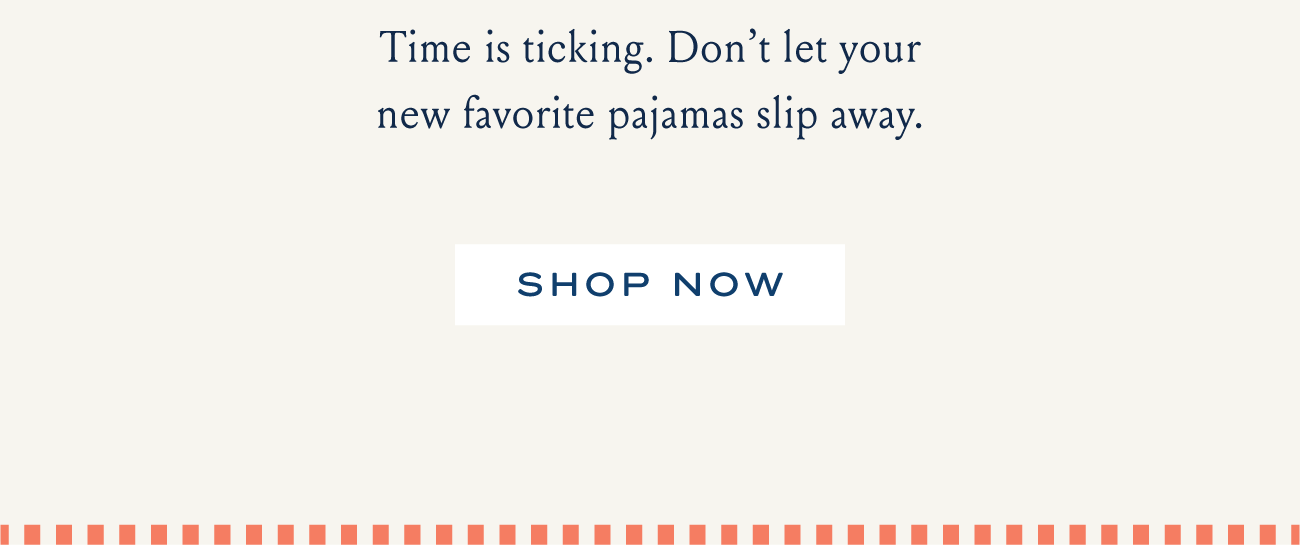 Time is ticking. Don't let your new favorite pajamas slip away. SHOP NOW