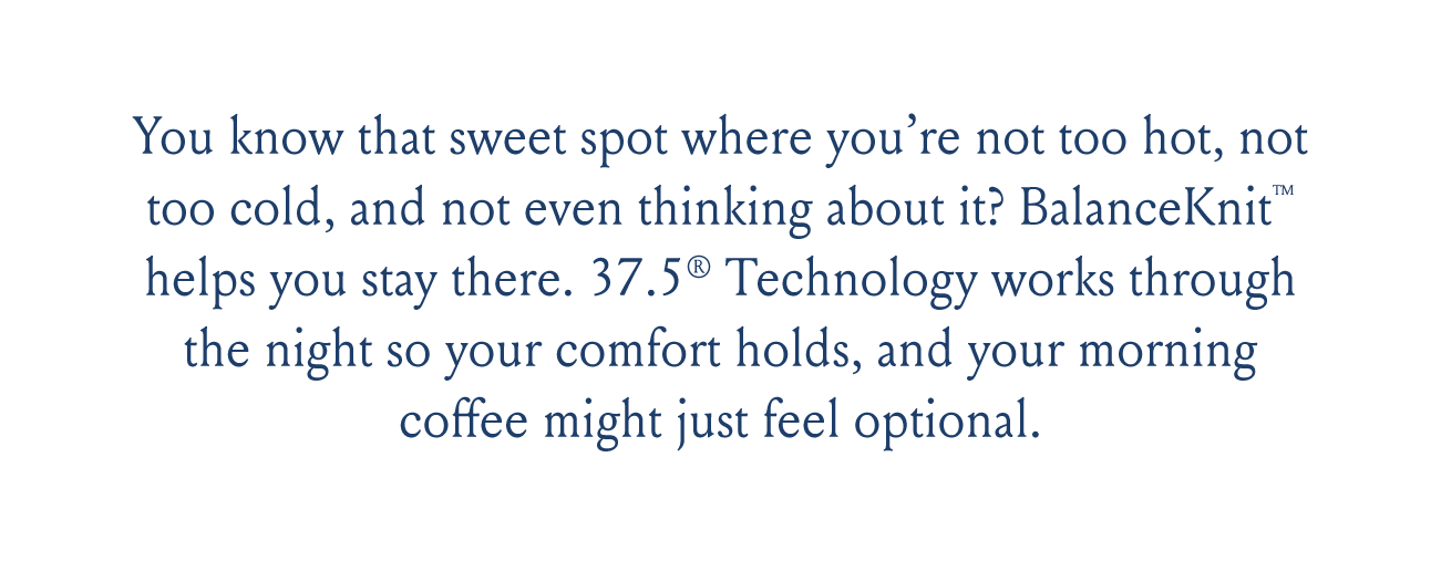 You know that sweet spot where you’re not too hot, not too cold, and not even thinking about it? BalanceKnit™ helps you stay there. 37.5® Technology works through the night so your comfort holds, and your morning coffee might just feel optional.