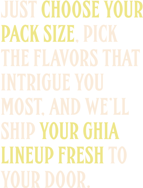 Just choose your pack size, pick the flavors that intrigue you most, and we'll ship your Ghia lineup fresh to your door.