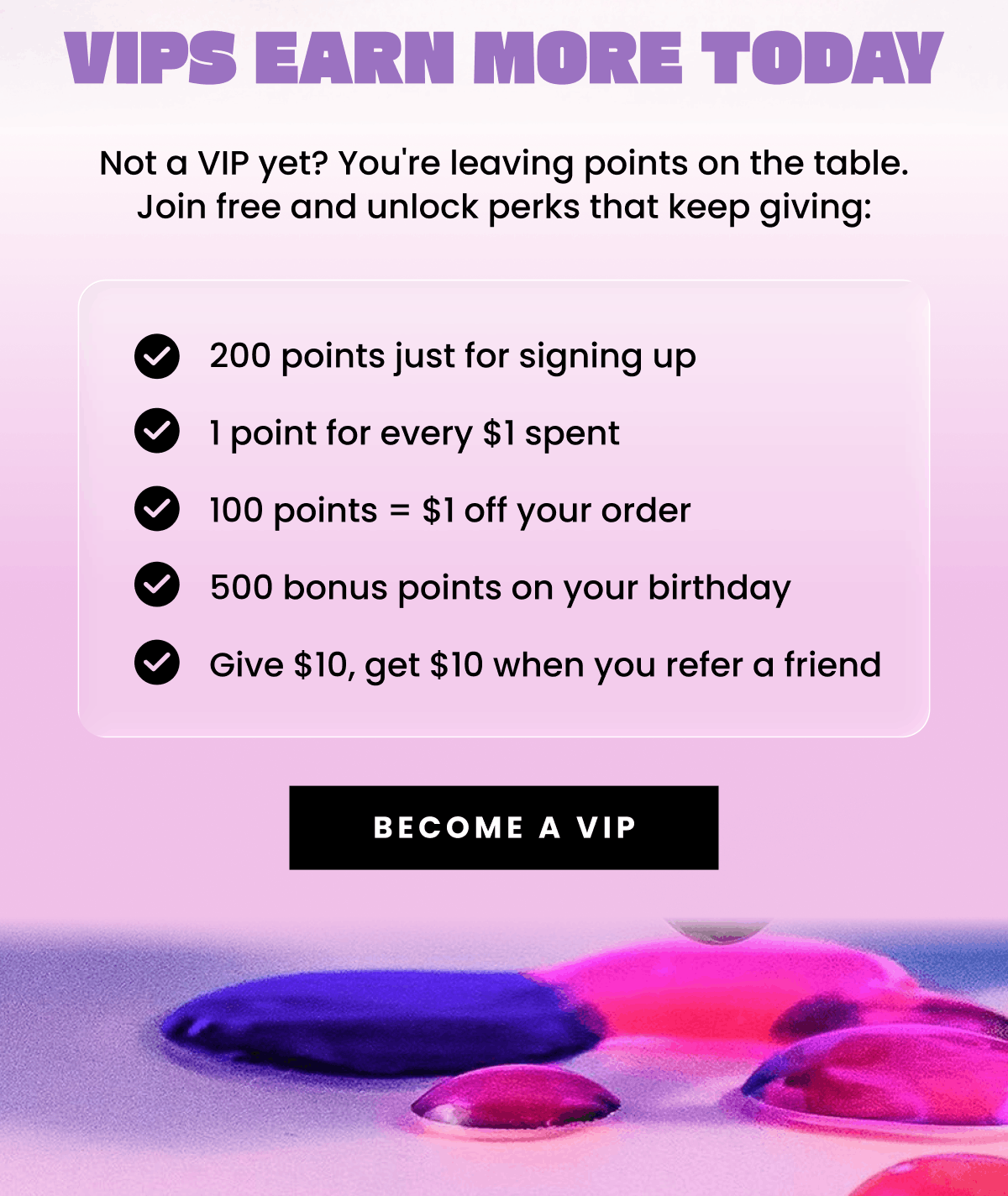 VIPs Earn More Today | Not a VIP yet? You're leaving points on the table. Join free and unlock perks that keep giving: 200 points just for signing up, 1 point for every $1 spent, 100 points = $1 off your order, 500 bonus points on your birthday, Give $10, get $10 when you refer a friend | Become a VIP
