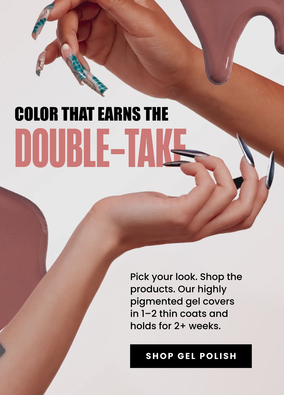 Color That Earns The Double-Take Pick your look. Shop the products. Our highly pigmented gel covers in 1–2 thin coats and holds for 2+ weeks. Shop Gel Polish
