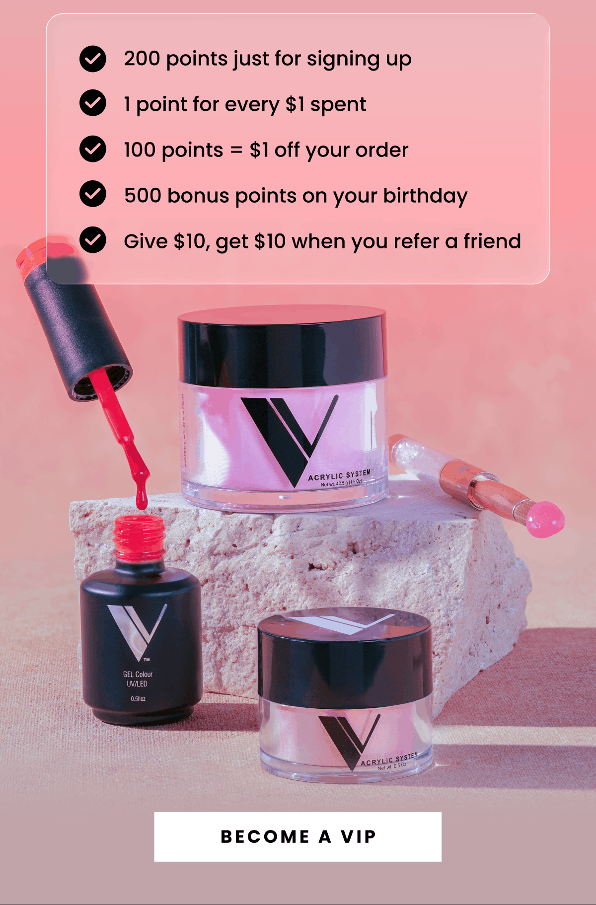 200 points just for signing up, 1 point for every $1 spent, 100 points = $1 off your order, 500 bonus points on your birthday, Give $10, get $10 when you refer a friend | Become a VIP