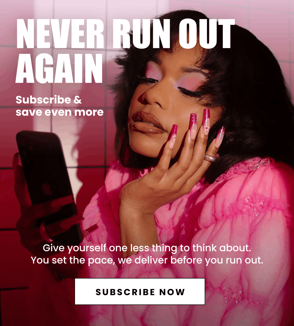 Never run out again | Subscribe & save even more | Give yourself one less thing to think about. You set the pace, we deliver before you run out. | Subscribe Now
