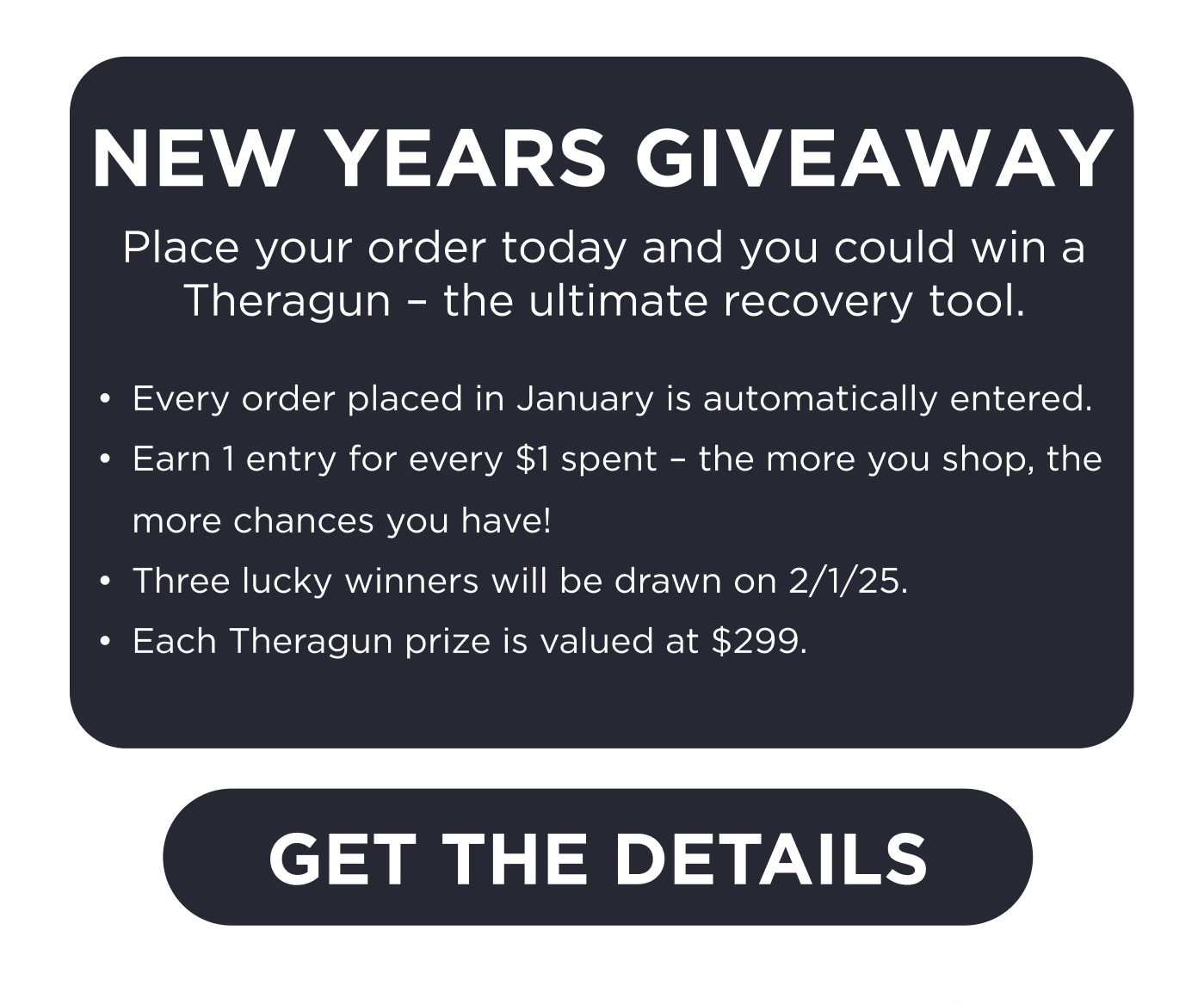 New Years Giveaway. Place your order today and you could win a Theragun - the ultimate recovery tool. Every order placed in January is automatically entered. Earn 1 entry for every $1 spent. Three lucky winners will be drawn on 2/1/25. Each Theragun prize is valued at $299. Click here to Get the Details.