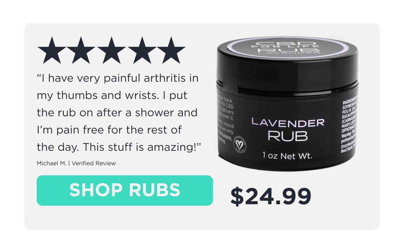 5-star review. "I have very painful arthritis in my thumbs and wrists. I put the rub on after a shower and I'm pain free for the rest of the day. This stuff is amazing!" Michael M. | Verified Review. Click to Shop Rubs.