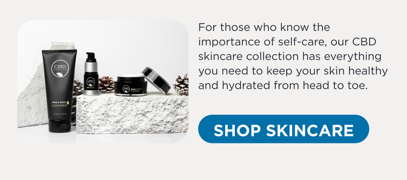 For those who know the importance of self-care, our CBD skincare collection has everything you need to keep your skin healthy and hydrated from head to toe. Click here to Shop Skincare.