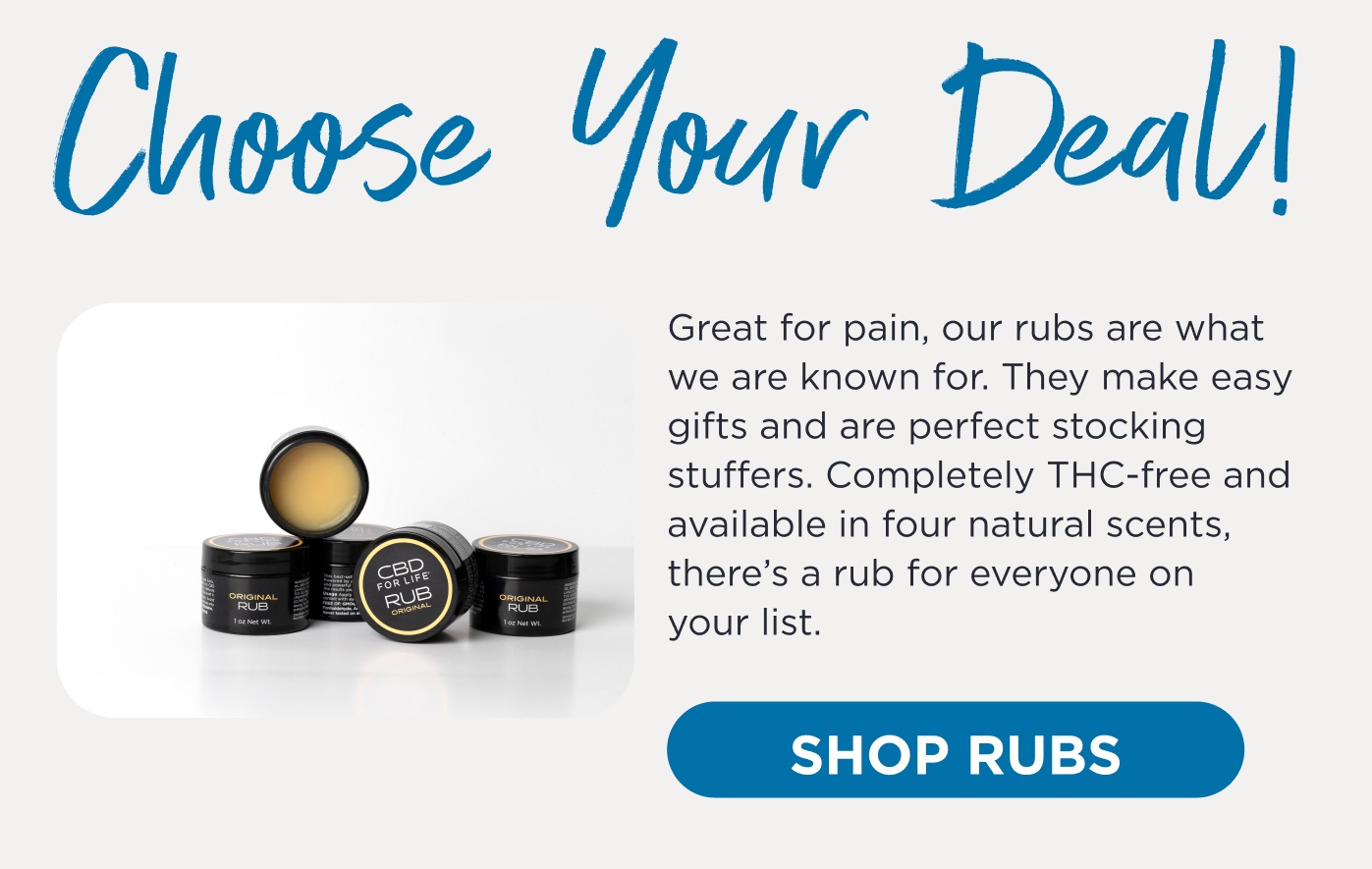Choose your Deal! Great for pain, our rubs are what we are known for. They make easy gifts and are perfect stocking stuffers. Completely THC-free and available in four natural scents, there's a rub for everyone on your list. Click here to Shop Rubs.