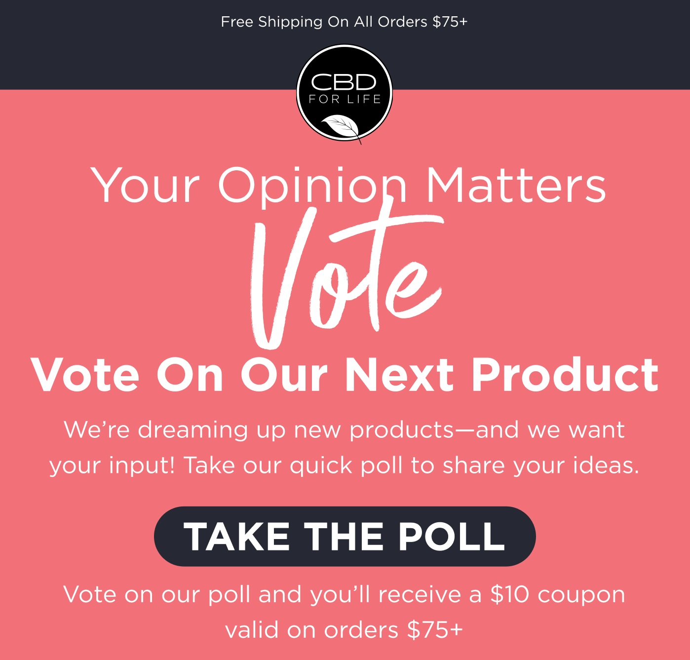 Free shipping on all orders $75+. Your Opinion Matters. Vote on our next product. We're dreaming up new products - and we want your input! Take our quick poll to share your ideas. Vote on our poll and you'll receive a $10 coupon valid on orders $75+. Click here to Take the Poll.