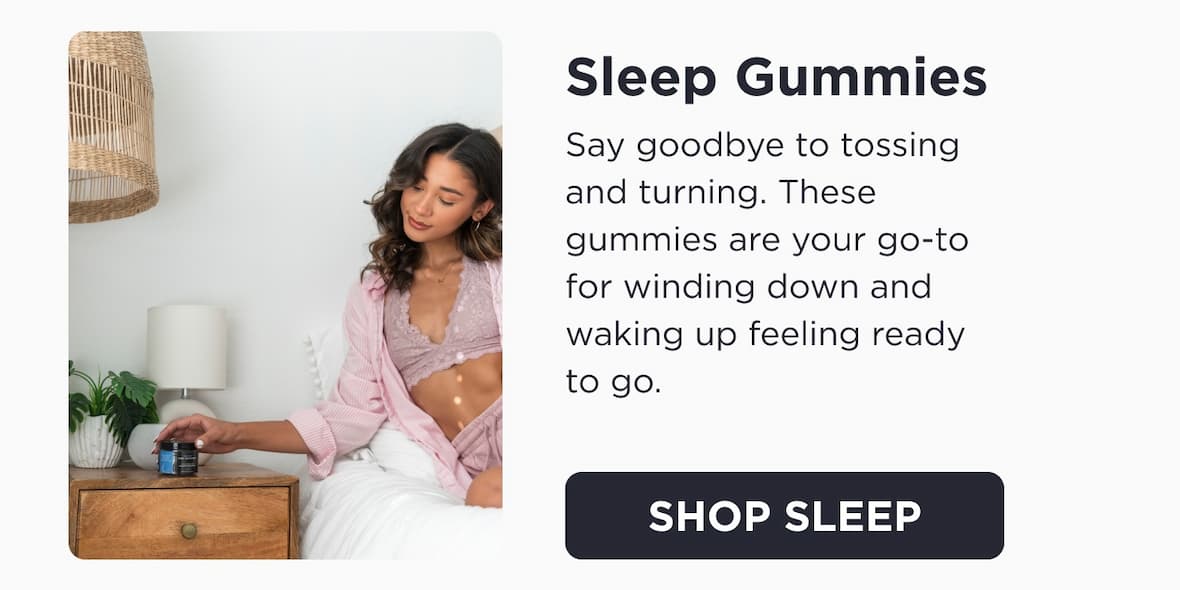 Sleep Gummies. Say goodbye to tossing and turning. These gummies are your go-to for winding down and waking up feeling ready to go. Click to Shop Sleep.
