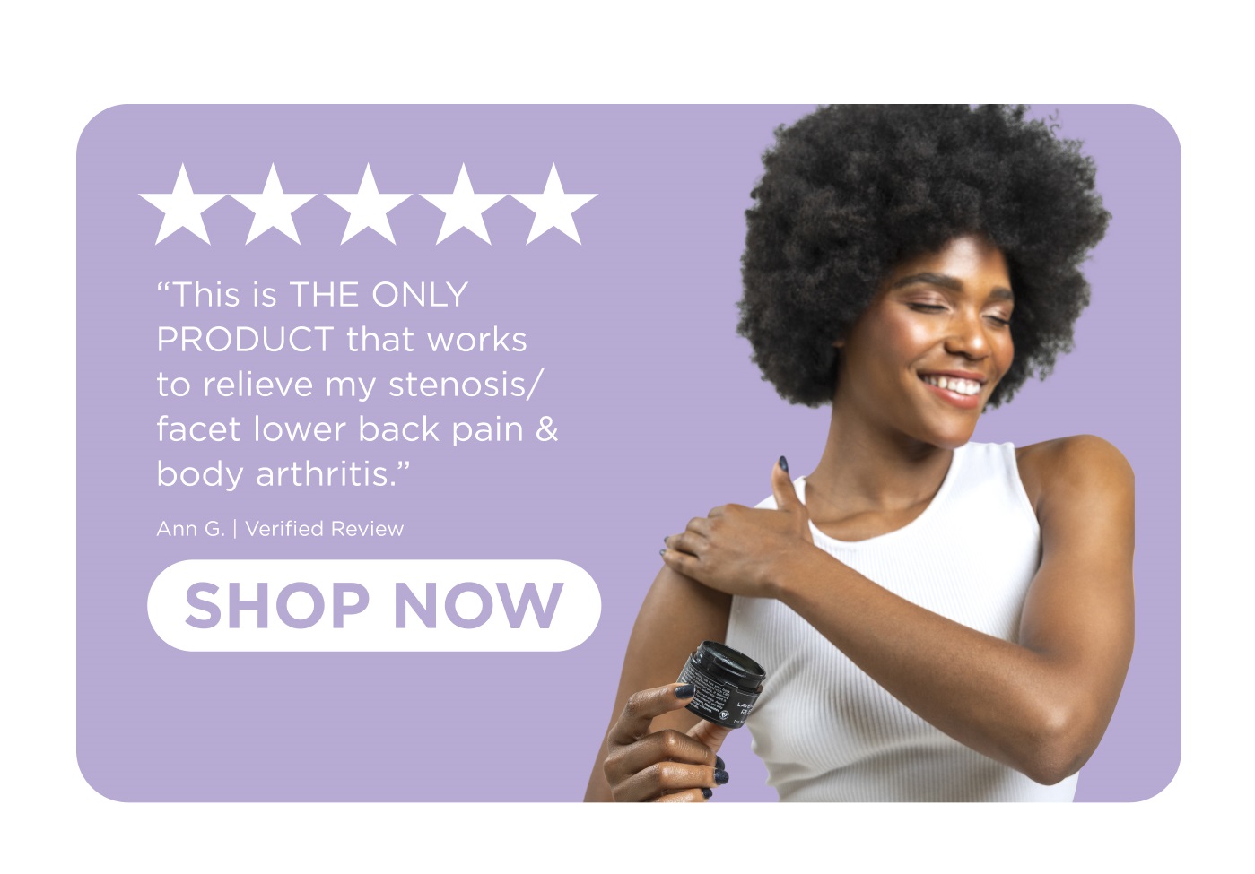 5-star review "This is the only product that works to relieve my stenosis/facet lower back pain & body arthritis." - Ann G. | Verified Review. Click here to Shop Now.