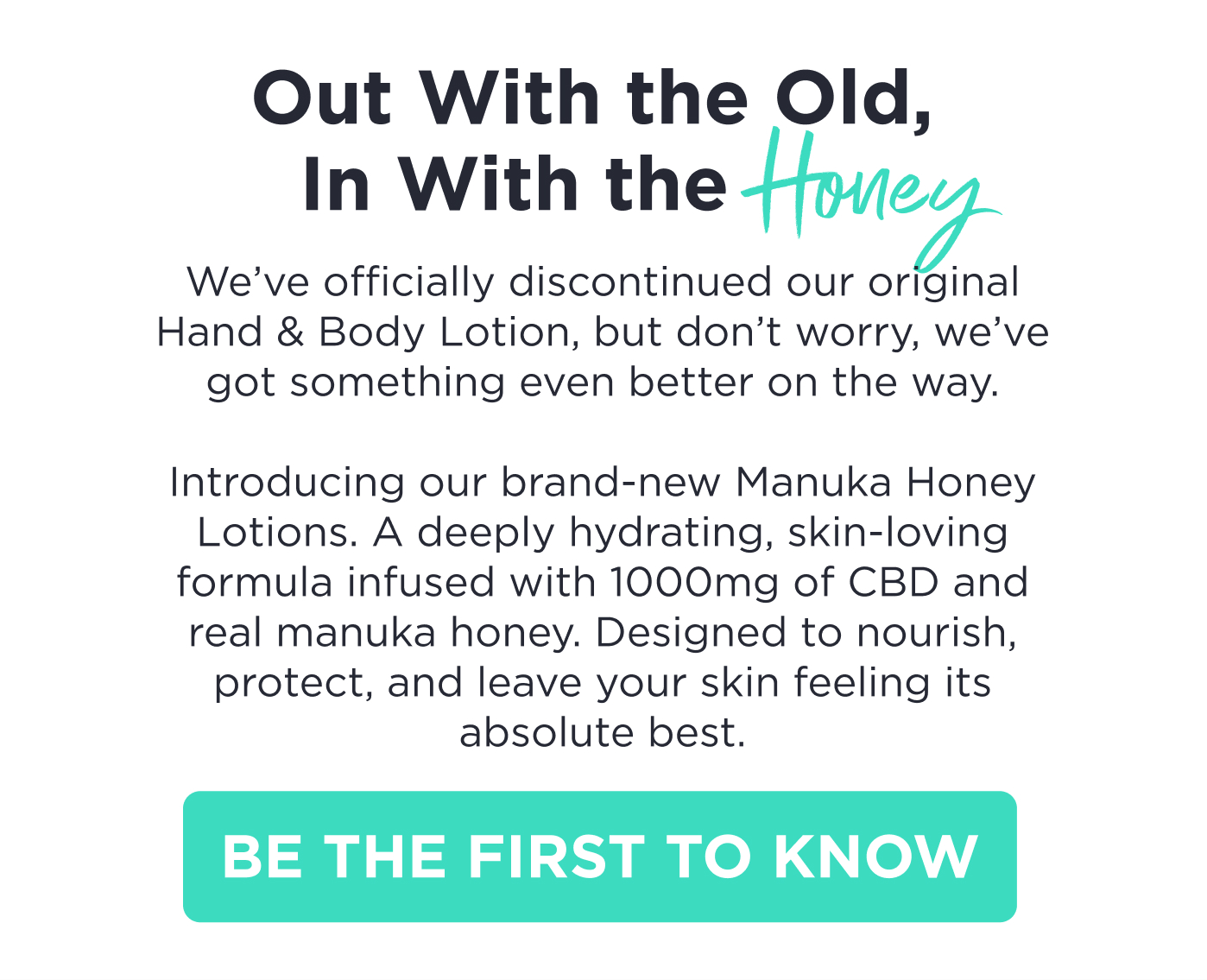Out with the Old, In with the Honey. We've officially discontinued our original Hand & Body Lotion, but don't worry, we've got something even better on the way. Introducing our brand-new Manuka Honey lotions. A deeply hydrating, skin-loving formula infused with 1000mg of CBD and real manuka honey. Designed to nourish, protect, and leave your skin feeling its absolute best. Be the First to Know.