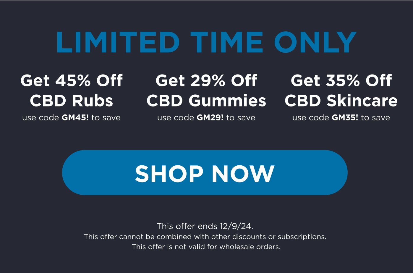 Limited time only. Get 45% off CBD Rubs use code GM45! to save. Get 29% off CBD Gummies use code GM29! to save. Get 35% off CBD Skincare use code GM35! to save. Click here to Shop Now. This offer ends 12/9/24. This offer cannot be combined with other discounts or subscriptions. This offer is not valid for wholesale orders. 