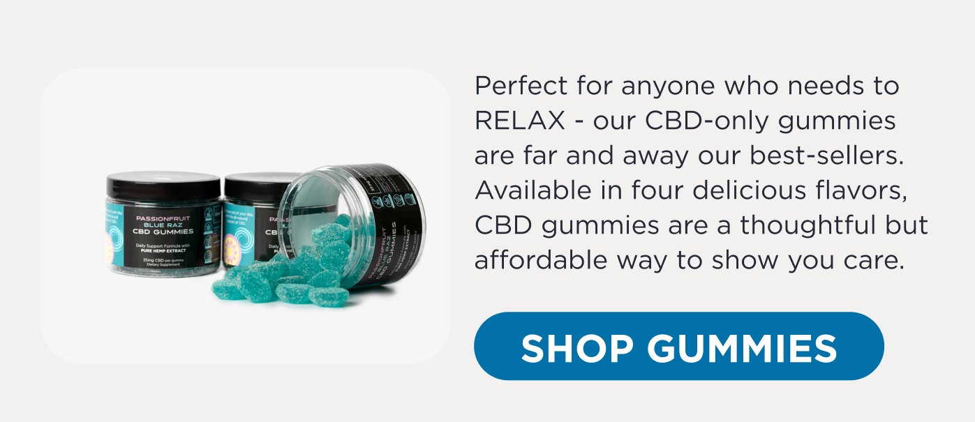 Perfect for anyone who needs to RELAX - our CBD-only gummies are far and away our best-sellers. Available in four delicious flavors, CBD gummies are a thoughtful but affordable way to show you care. Click here to Shop Gummies.