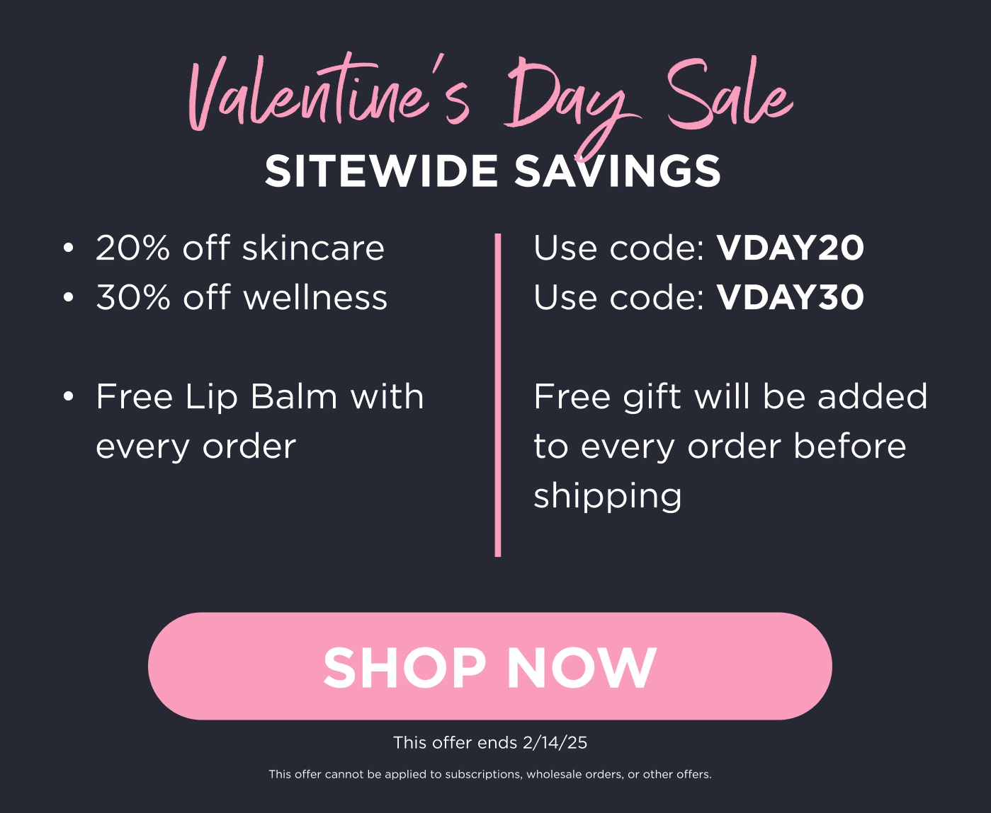 Valentine's Day Sale Sitewide Savings. This offer ends 2/14/25. This offer cannot be applied to subscriptions, wholesale orders, or other offers. Click here to Shop Now.