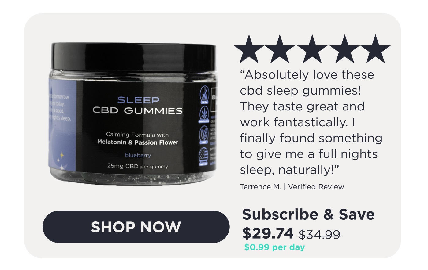 Sleep CBD Gummies. 5-star review. "Absolutely love these cbd sleep gummies! They taste great and work fantastically. I finally found something to give me a full nights sleep, naturally!" - Terrence M. Verified Review. Click here to Shop Now.