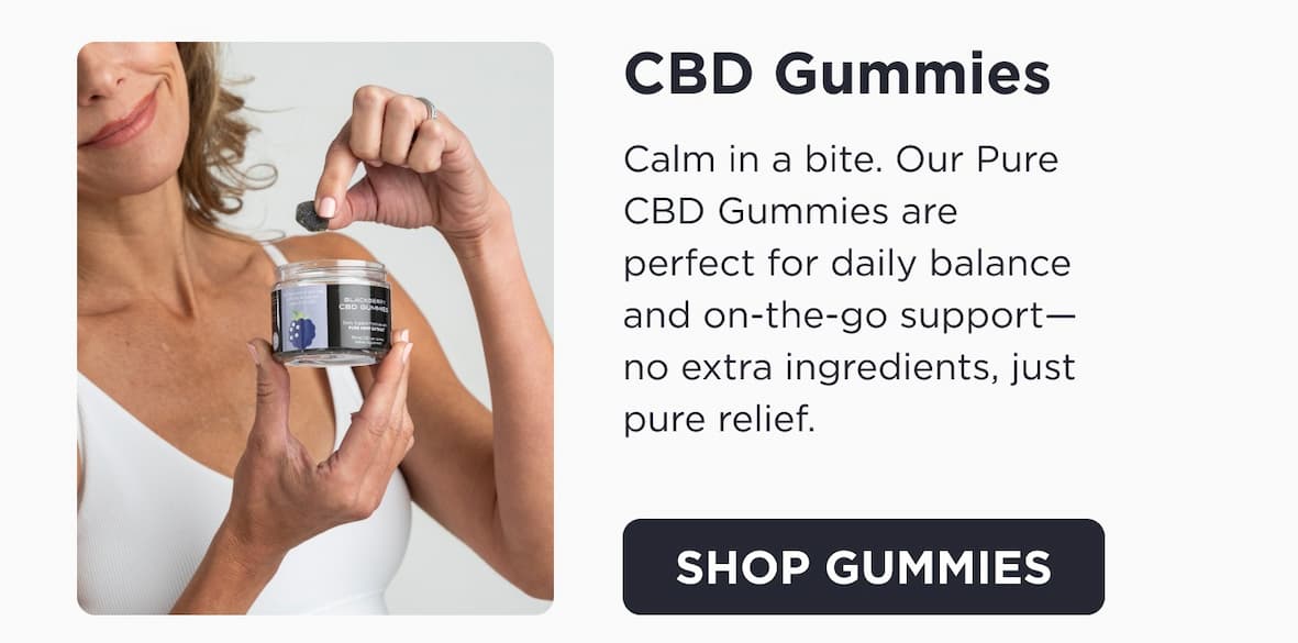 CBD Gummies. Calm in a bite. Our Pure CBD Gummies are perfect for daily balance and on-the-go support -- no extra ingredients, just pure relief. Click to Shop Gummies.