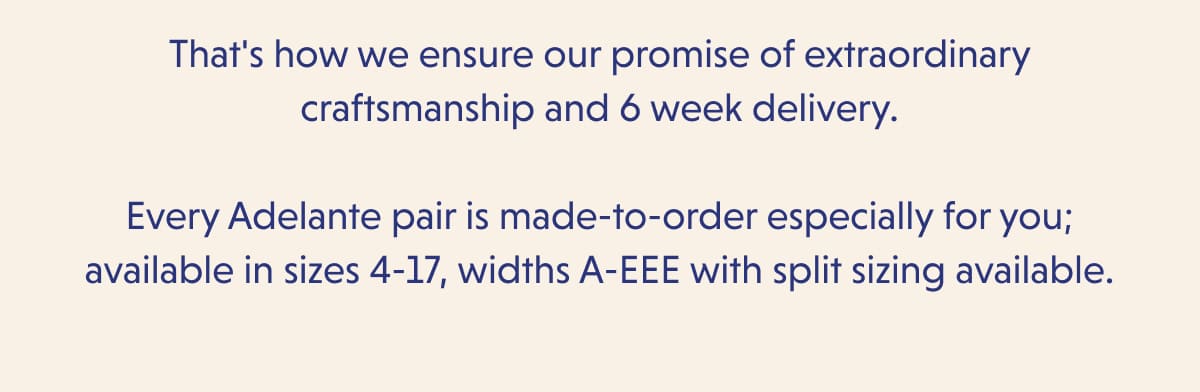 That's how we ensure our promise of extraordinary craftsmanship and 6 week delivery.  Every Adelante pair is made-to-order especially for you; available in sizes 4-17, widths A-EEE with split sizing available.