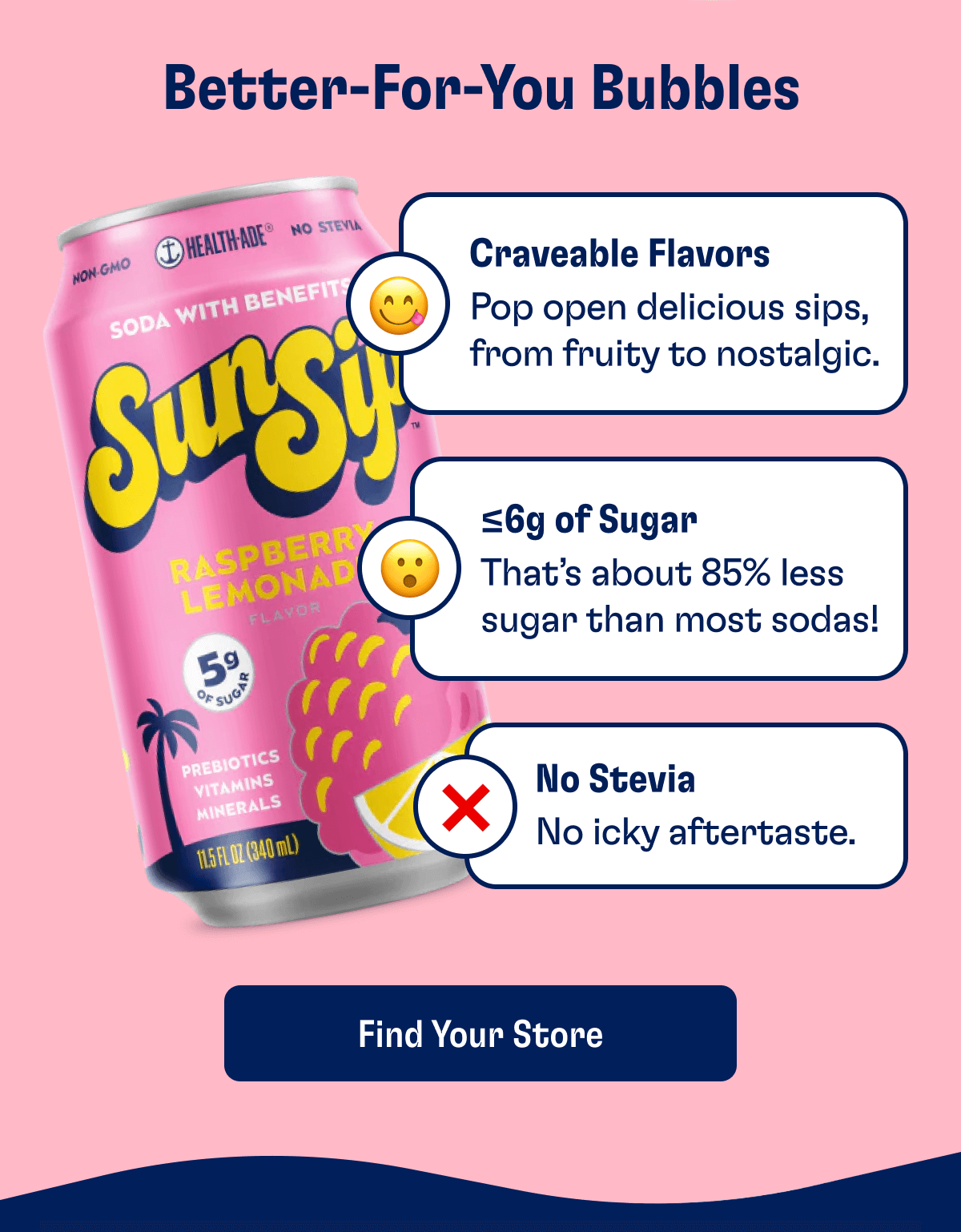Better-For-You Bubbles: 😋 Craveable Flavors Pop open delicious sips, from fruity to nostalgic  😮 Only <6g of sugar That’s about 85% less sugar than most sodas!  ❌ No Stevia No aftertaste + no digestive issues | Find Your Store
