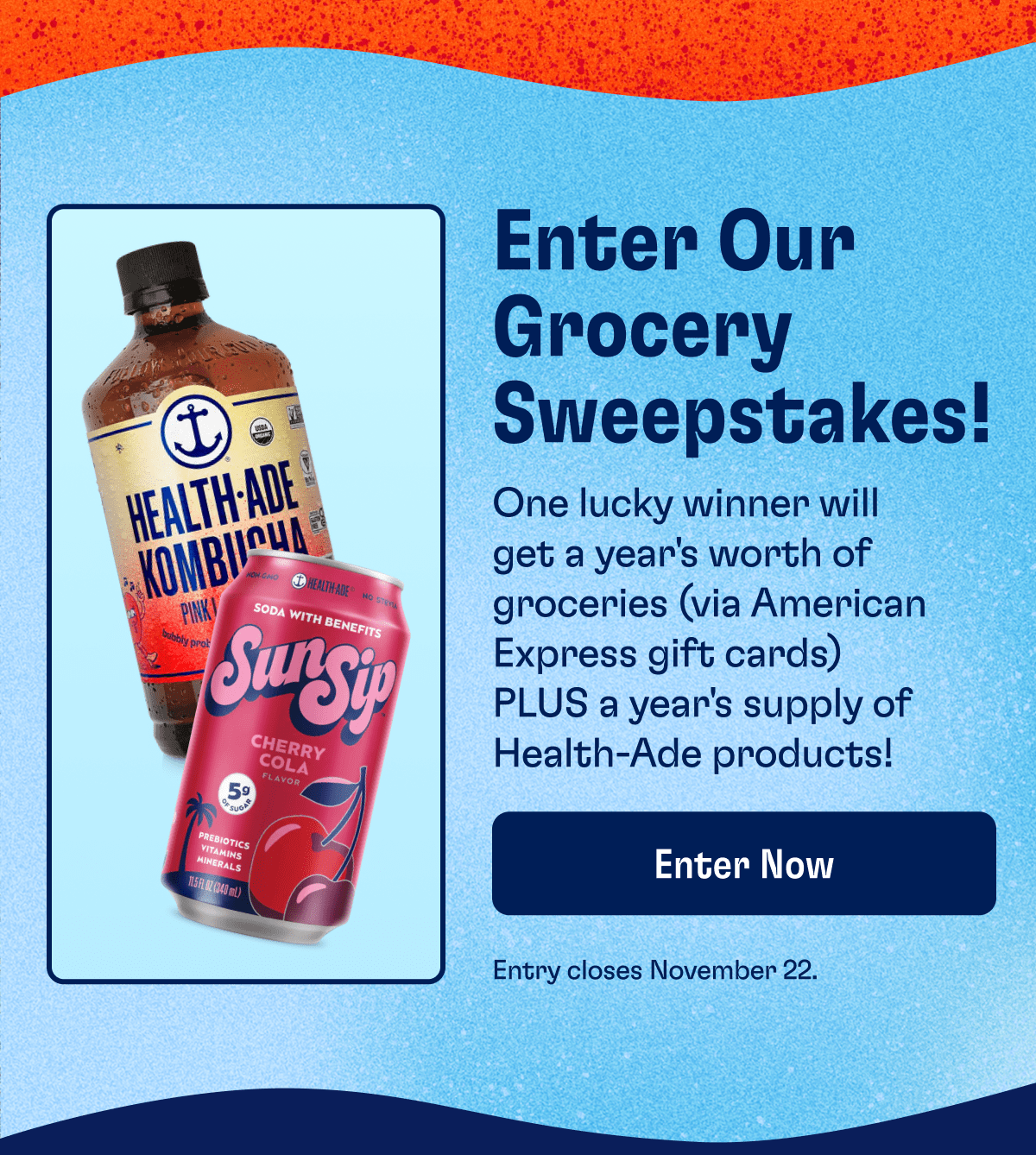 Enter Our Grocery Sweepstakes! | One lucky winner will get a year's worth of groceries (via American Express gift cards) PLUS a year's supply of Health-Ade products! | Enter Now | Entry closes November 22.