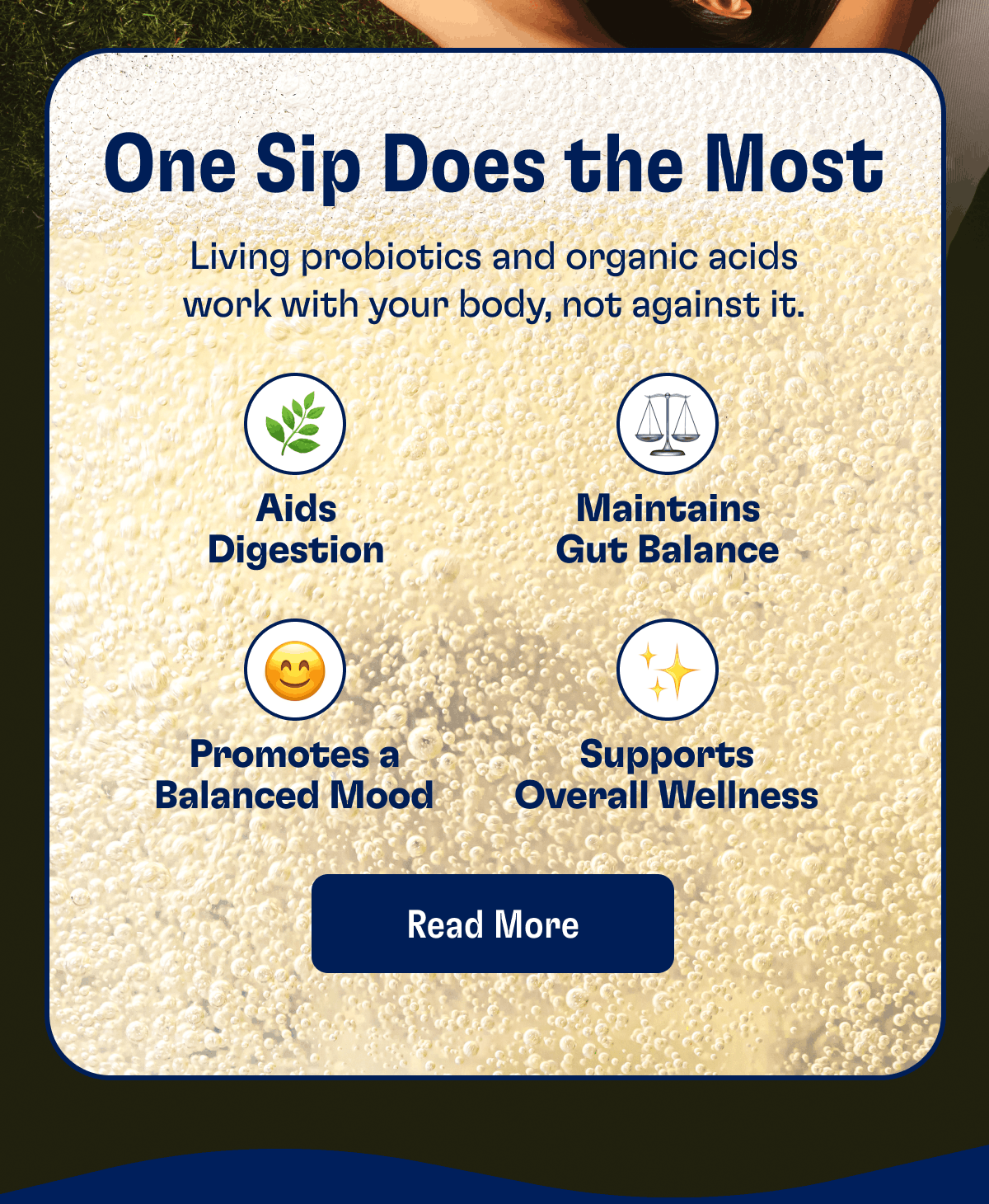 One Sip Does the Most | Living probiotics and organic acids work with your body, not against it. | Aids Digestion, Maintains Gut Balance, Promotes a Balanced Mood, Supports Overall Wellness | Read More