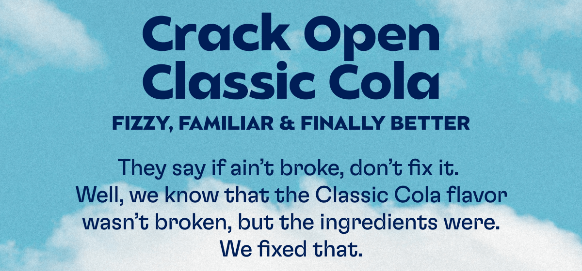 Crack Open Classic Cola - FIZZY, FAMILIAR & FINALLY BETTER: They say if ain’t broke, don’t fix it.  Well, we know that the Classic Cola flavor wasn’t broken, but the ingredients were. We fixed that. 