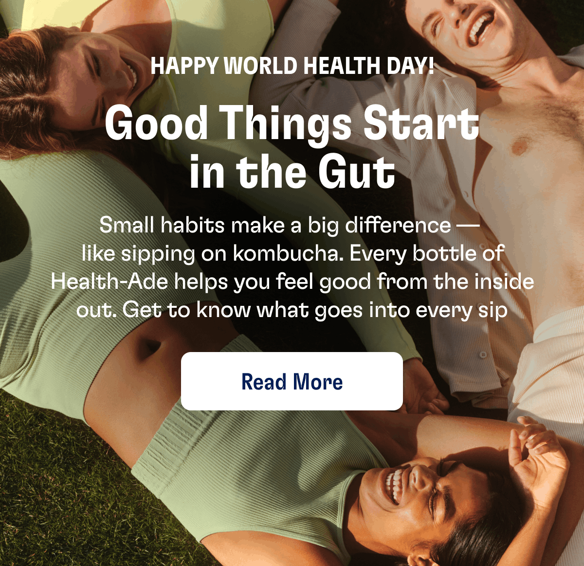 Happy World Health Day! | Good Things Start in the Gut | Small habits make a big difference —  like sipping on kombucha. Every bottle of Health-Ade helps you feel good from the inside out. Get to know what goes into every sip | Read More
