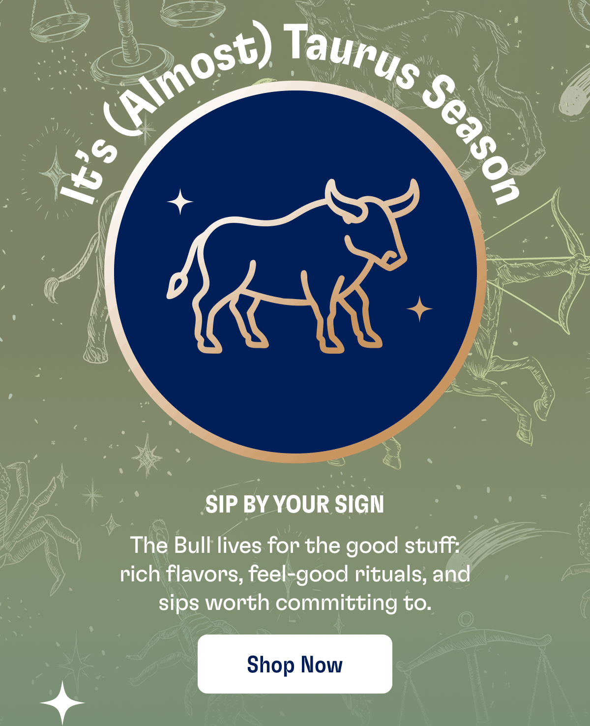 It's (Almost) Taurus Season | Sip By Your Sign | The Bull lives for the good stuff: rich flavors, feel-good rituals, and sips worth committing to. | Shop Now