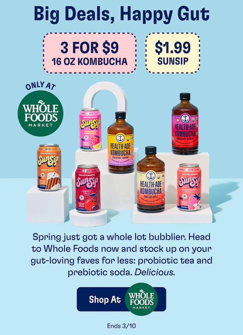 Big deals, happy gut | 3 for $9 16oz Kombucha & $1.99 SunSip only at Whole Foods Market. | Spring just got a whole lot bubblier. Head to Whole Foods now and stock up on your gut-loving faves for less: probiotic tea and prebiotic soda. Delicious. | Shop at Whole Foods Market | Ends 3/10