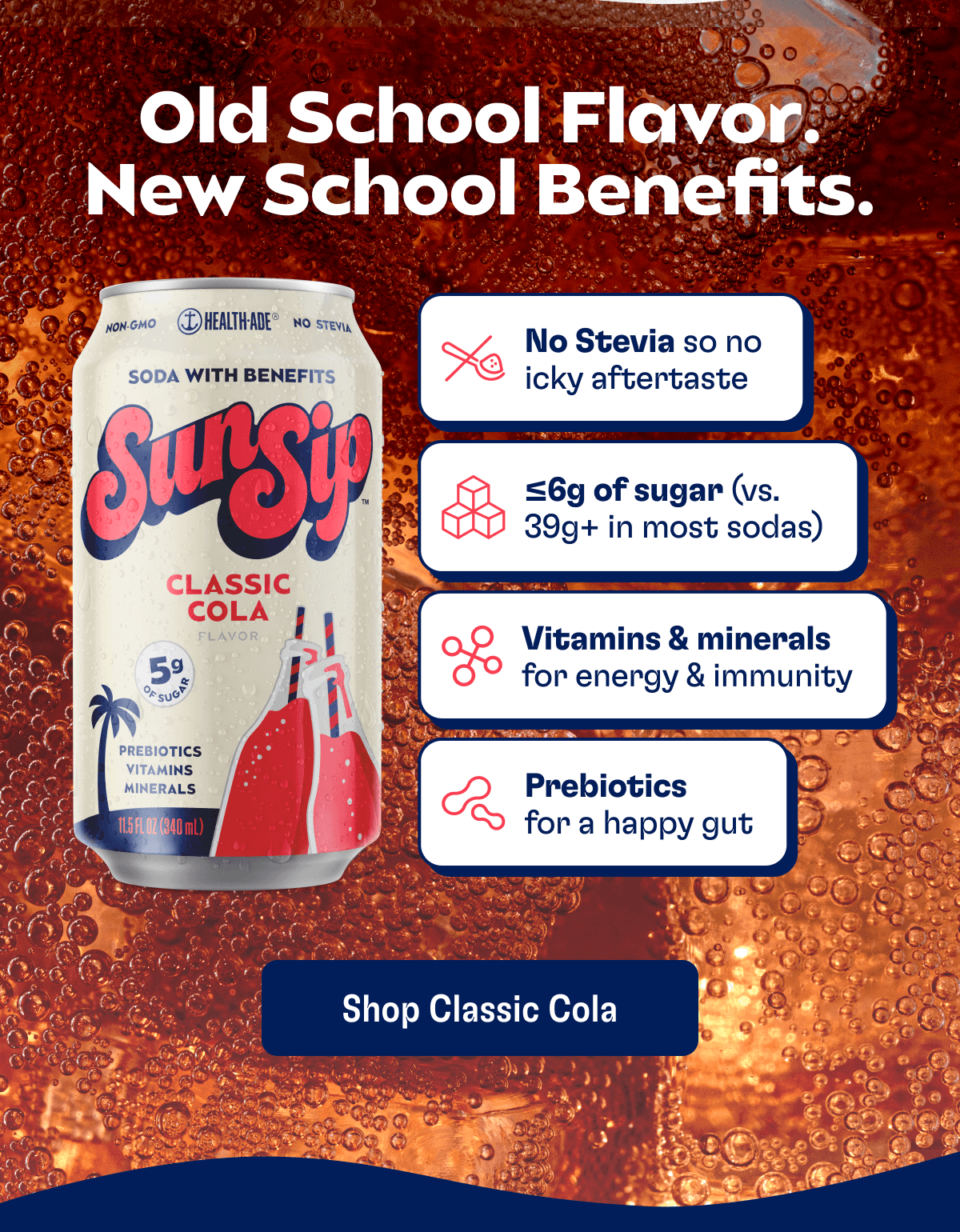 Old School Flavor. New School Benefits. - No Stevia so no icky aftertaste - <6g of sugar (vs. 39g+ in most sodas) - Vitamins & minerals for energy & immunity - Prebiotics for a happy gut | Shop Classic Cola