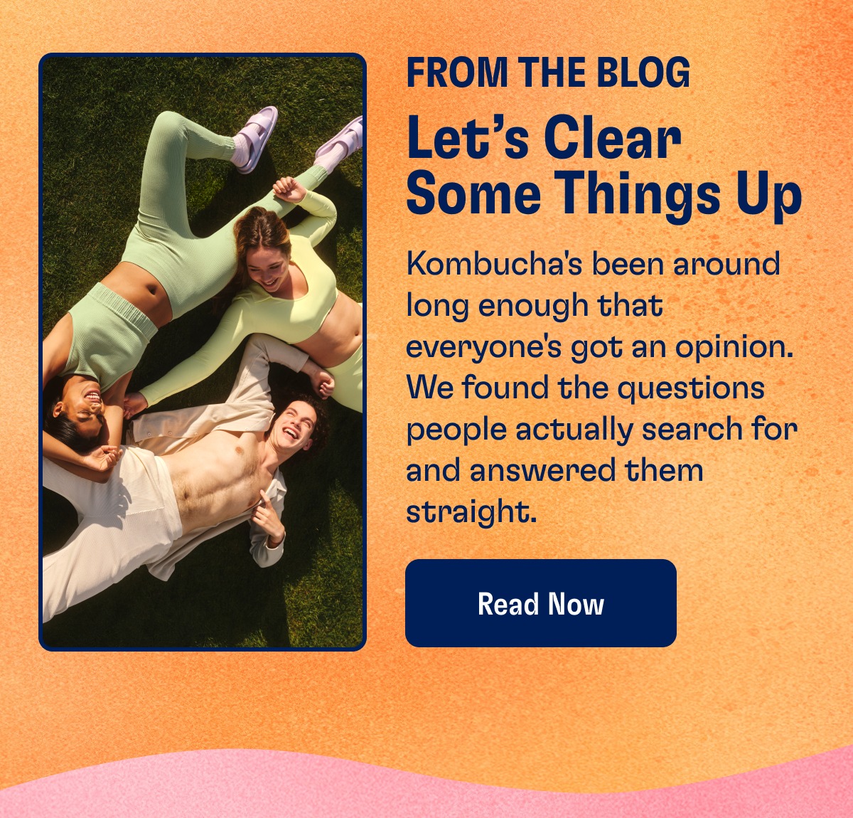 From The Blog Let’s Clear Some Things Up Kombucha's been around long enough that everyone's got an opinion. We found the questions people actually search for and answered them straight. Read Now