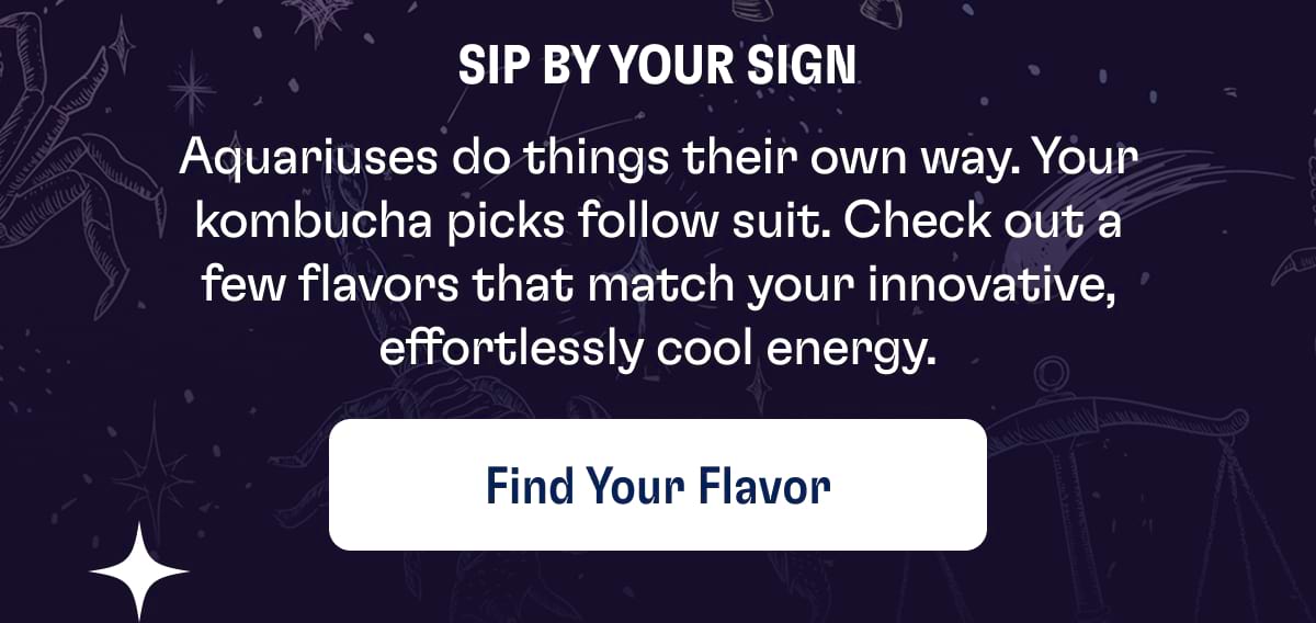 Sip by your sign Aquariuses do things their own way. Your kombucha picks follow suit. Check out a few flavors that match your innovative, effortlessly cool energy. Find Your Flavor