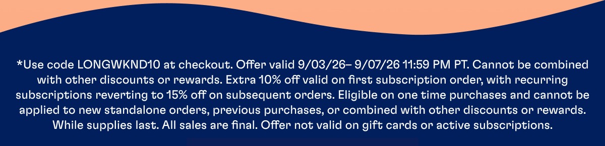 *Use code LONGWKND10 at checkout. Offer valid 9/03/26– 9/07/26 11:59 PM PT. Cannot be combined with other discounts or rewards. Extra 10% off valid on first subscription order, with recurring subscriptions reverting to 15% off on subsequent orders. Eligible on one time purchases and cannot be applied to new standalone orders, previous purchases, or combined with other discounts or rewards. While supplies last. All sales are final. Offer not valid on gift cards or active subscriptions.