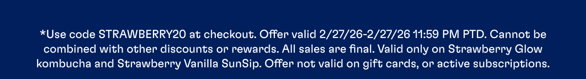 *Use code STRAWBERRY20 at checkout. Offer valid 2/27/26-2/27/26 11:59 PM PTD. Cannot be combined with other discounts or rewards. All sales are final. Valid only on Strawberry Glow kombucha and Strawberry Vanilla SunSip. Offer not valid on gift cards, or active subscriptions.