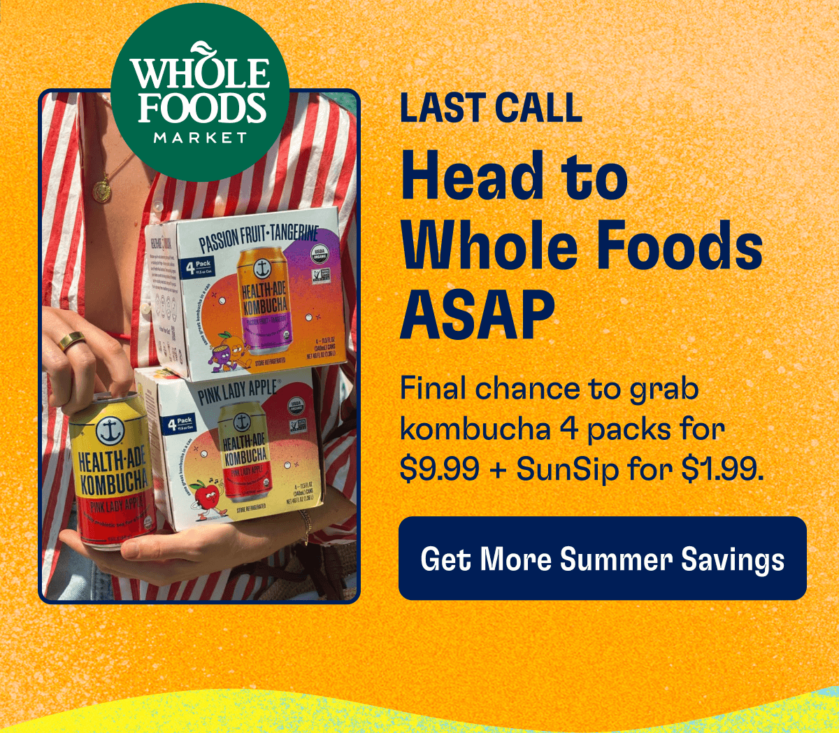 LAST CALL - Head to Whole Foods ASAP: Final chance to grab kombucha 4 packs for $9.99 + SunSip for $1.99. | Get More Summer Savings