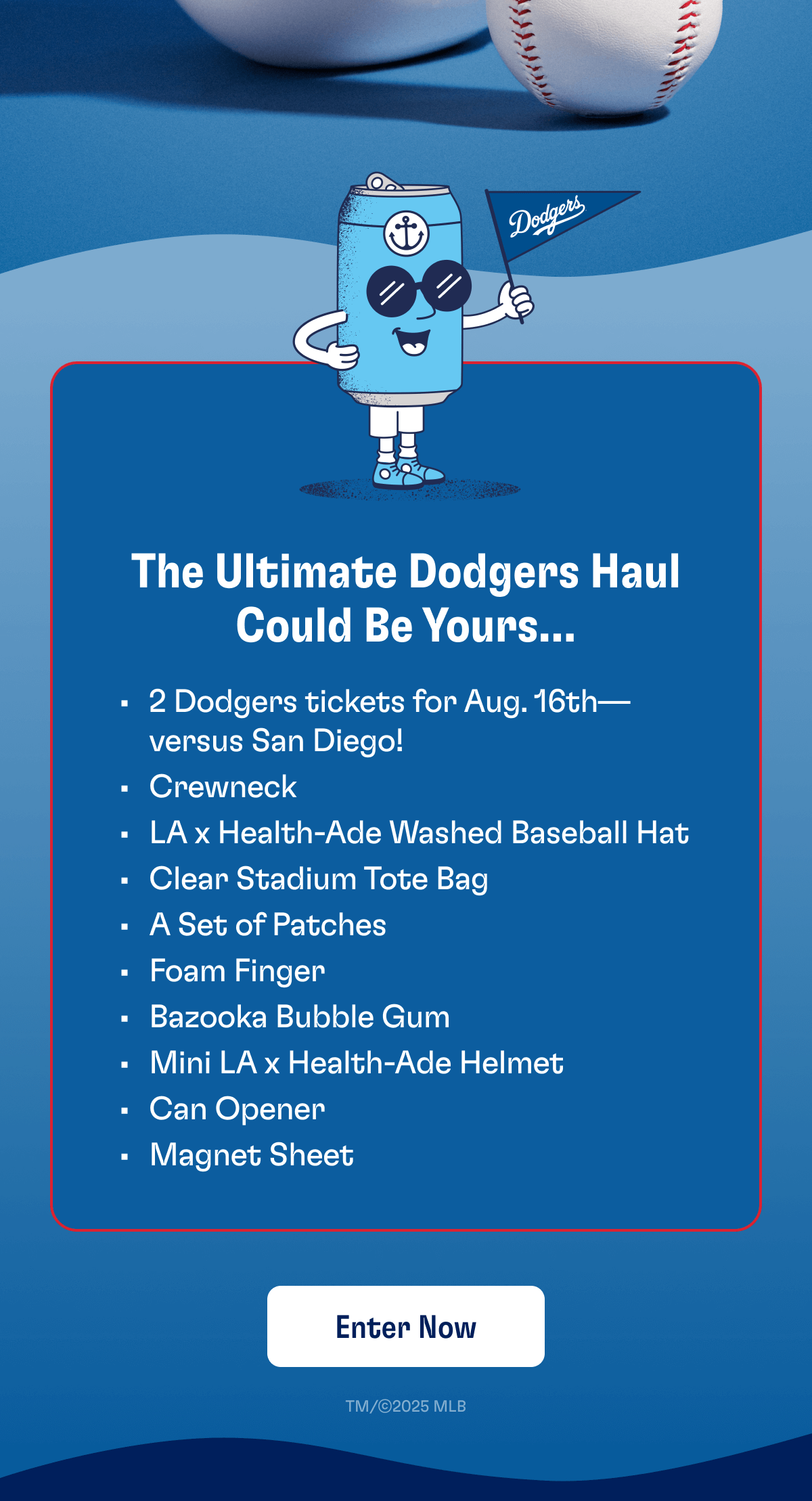 The Ultimate Dodgers Haul Could Be Yours... - 2 Dodgers tickets for Aug. 16th—versus San Diego! - Crewneck - LA x Health-Ade Washed Baseball Hat - Clear Stadium Tote Bag - A Set of Patches - Foam Finger - Bazooka Bubble Gum - Mini LA x Health-Ade Helmet - Can Opener - Magnet Sheet | Enter Now