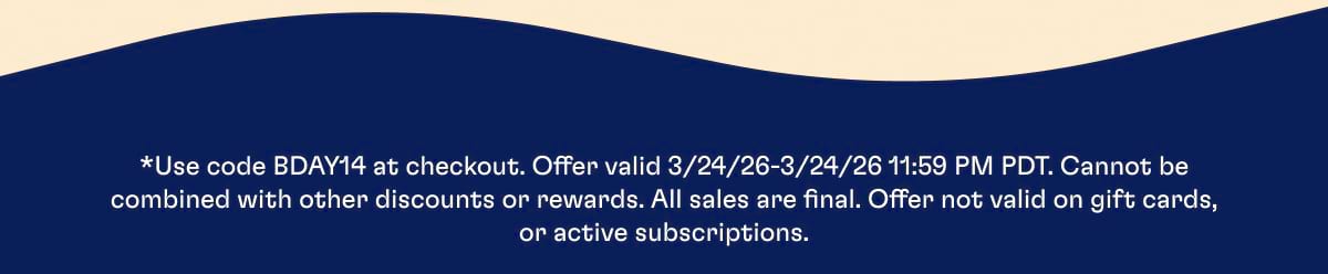 *Use code BDAY14 at checkout. Offer valid 3/24/26-3/24/26 11:59 PM PDT. Cannot be combined with other discounts or rewards. All sales are final. Offer not valid on gift cards, or active subscriptions.