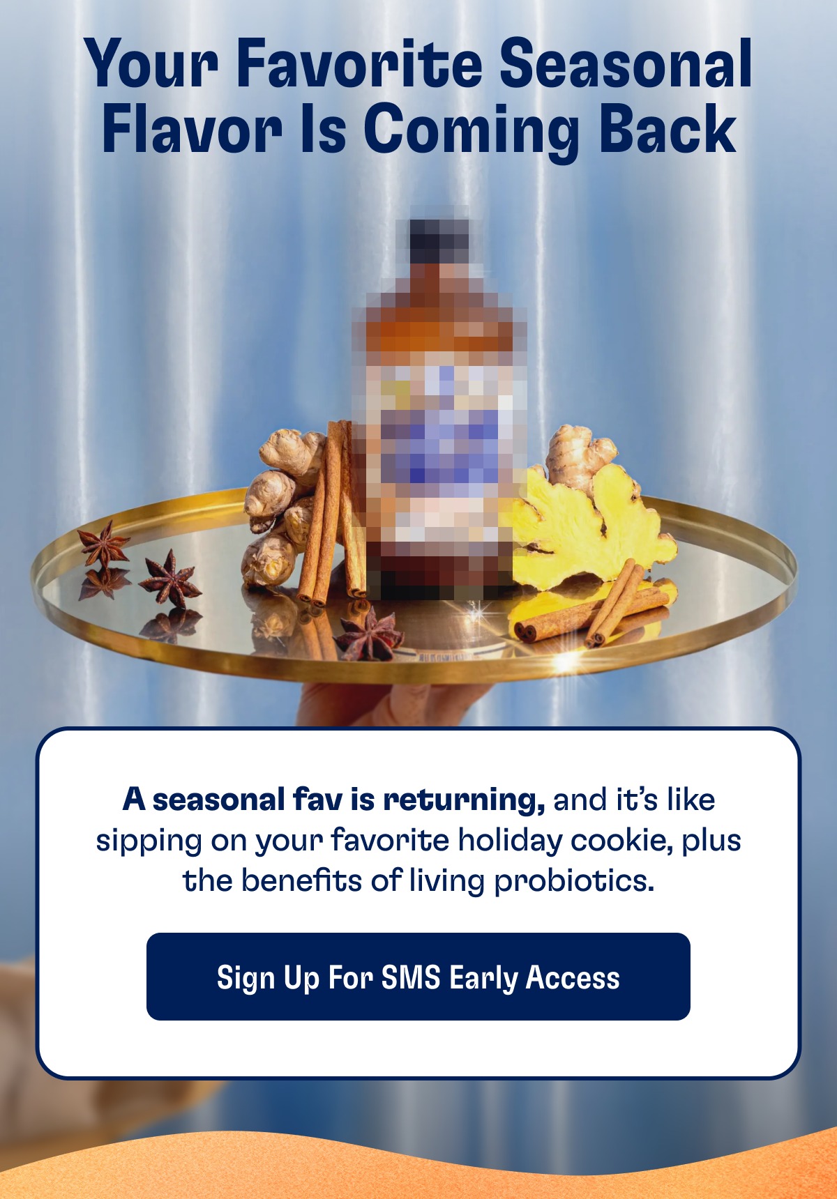 Your Favorite Seasonal Flavor Is Coming Back A seasonal fav is returning, and it’s like sipping on your favorite holiday cookie, plus the benefits of living probiotics. Sign Up For SMS Early Access