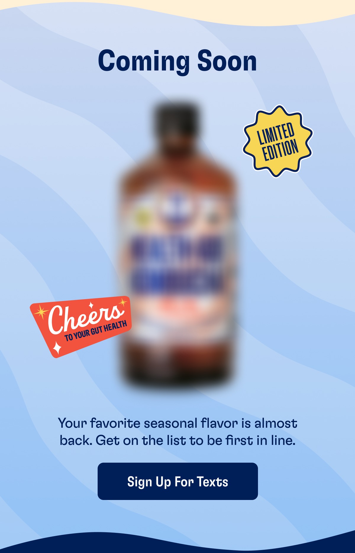 Coming Soon Your favorite seasonal flavor is almost back. Get on the list to be first in line. Sign Up For Texts