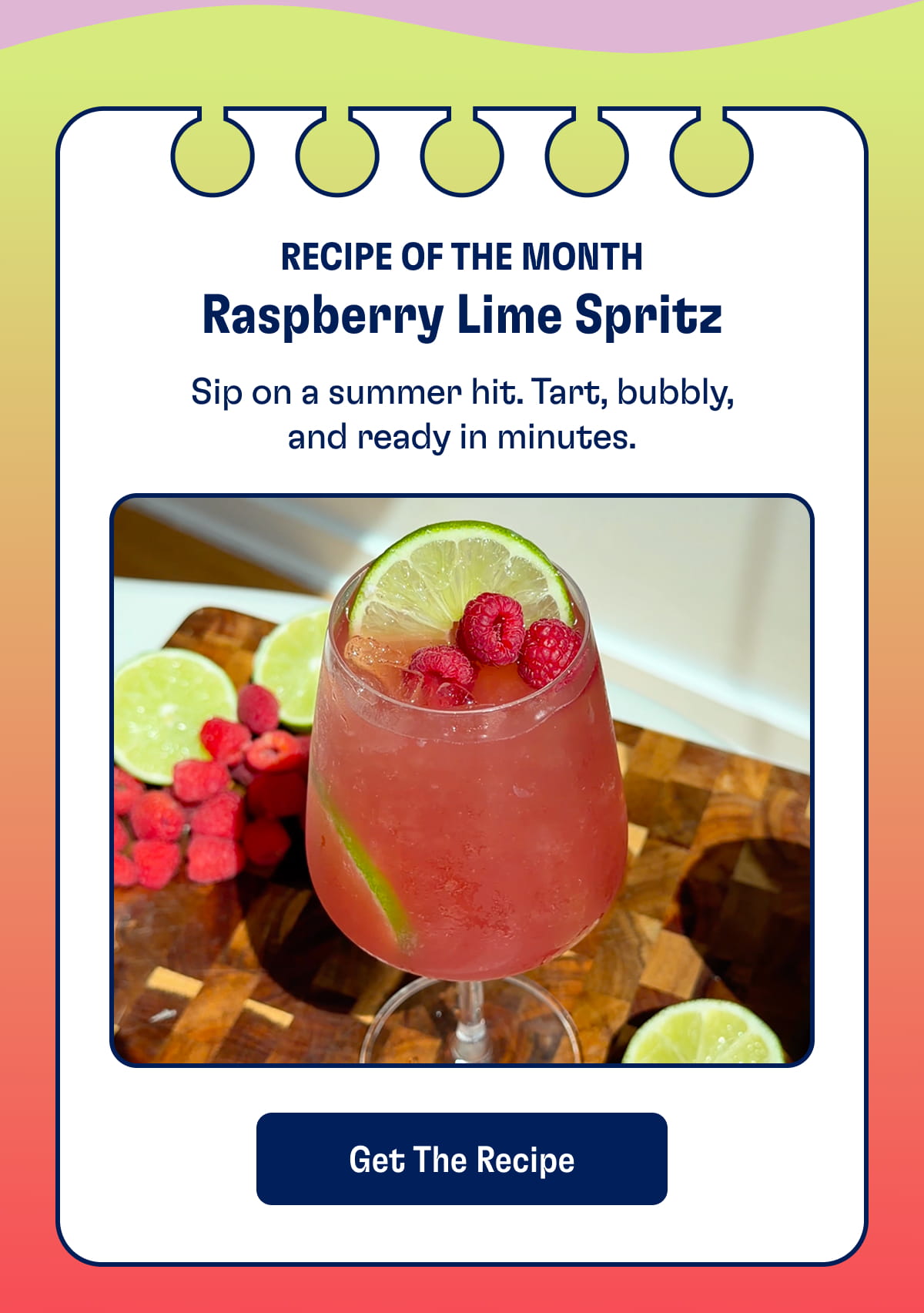 Recipe of the Month Raspberry Lime Spritz. Sip on a summer hit. Tart, bubbly, and ready in minutes. Get the recipe