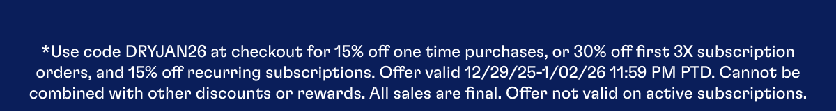 *Use code DRYJAN26 at checkout for 15% off one time purchases, or 30% off first 3X subscription orders, and 15% off recurring subscriptions. Offer valid 12/29/25-1/02/26 11:59 PM PTD. Cannot be combined with other discounts or rewards. All sales are final. Offer not valid on active subscriptions.