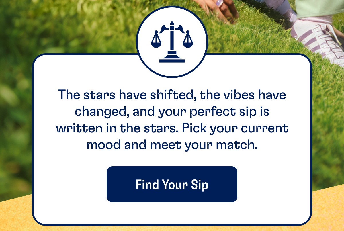 The stars have shifted, the vibes have changed, and your perfect sip is written in the stars. Pick your current mood and meet your match. Find Your Sip The stars have shifted, the vibes have changed, and your perfect sip is written in the stars. Pick your current mood and meet your match. Find Your Sip