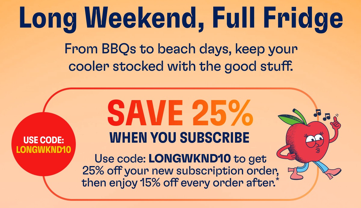 Long Weekend, Full Fridge From BBQs to beach days, keep your cooler stocked with the good stuff. Use Code: Longwknd10 Save 25% When You Subscribe Use code: LONGWKND10 to get 25% off your new subscription order, then enjoy 15% off every order after.*
